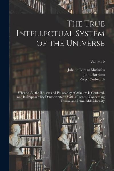 The True Intellectual System of the Universe: Wherein All the Reason and Philosophy of Atheism Is Confuted, and Its Impossibility Demonstrated: With a