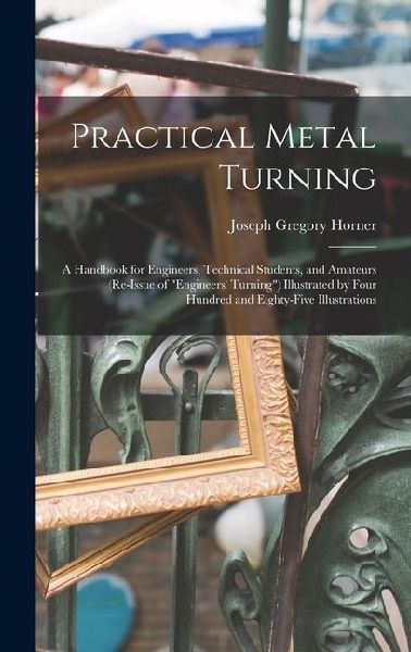 Practical Metal Turning: A Handbook for Engineers, Technical Students, and Amateurs (Re-Issue of Engineers Turning) Illustrated by Four Hund
