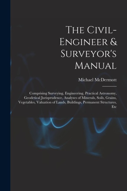 The Civil-Engineer & Surveyors Manual: Comprising Surveying, Engineering, Practical Astronomy, Geodetical Jurisprudence, Analyses of Minerals, Soils,