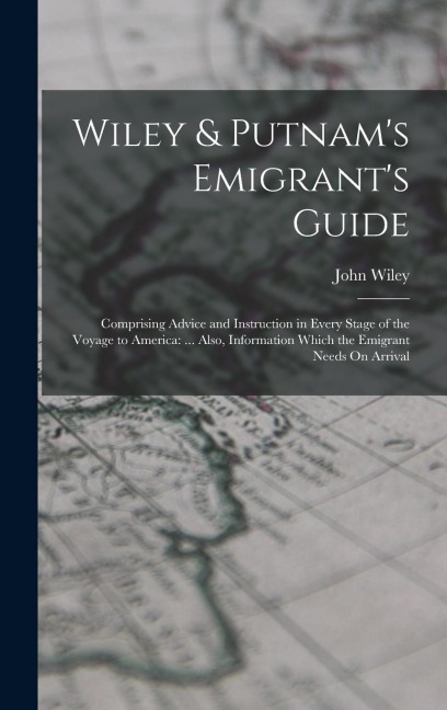 Wiley & Putnams Emigrants Guide: Comprising Advice and Instruction in Every Stage of the Voyage to America: ... Also, Information Which the Emigrant