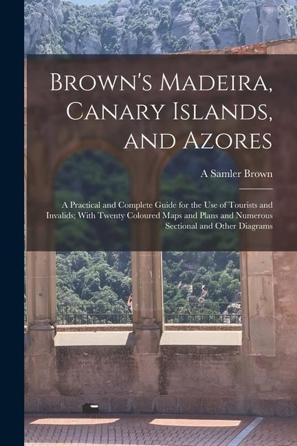 Brown's Madeira, Canary Islands, and Azores: A Practical and Complete Guide for the Use of Tourists and Invalids; With Twenty Coloured Maps and Plans