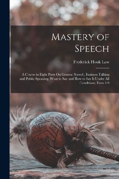 Mastery of Speech: A Course in Eight Parts On General Speech, Business Talking and Public Speaking, What to Say and How to Say It Under A