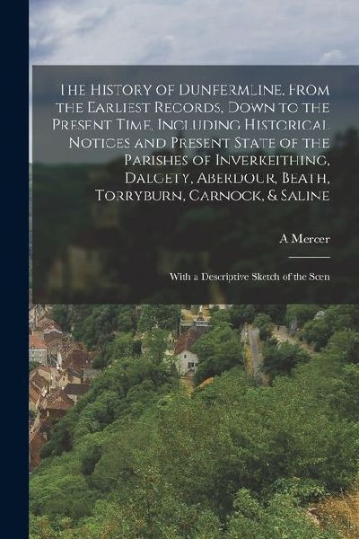 The History of Dunfermline, From the Earliest Records, Down to the Present Time, Including Historical Notices and Present State of the Parishes of Inv