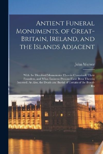 Antient Funeral Monuments, of Great-Britain, Ireland, and the Islands Adjacent: With the Dissolved Monasteries Therein Contained; Their Founders, and