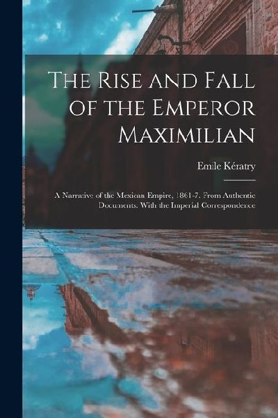 The Rise and Fall of the Emperor Maximilian: A Narrative of the Mexican Empire, 1861-7. From Authentic Documents. With the Imperial Correspondence
