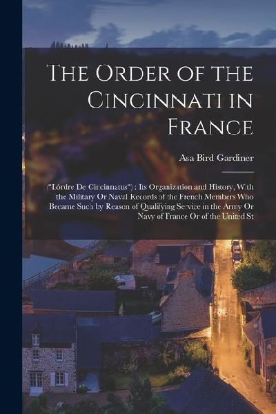The Order of the Cincinnati in France: (Lórdre De Cincinnatus): Its Organization and History, With the Military Or Naval Records of the French Membe
