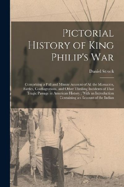 Pictorial History of King Philips War: Comprising a Full and Minute Account of All the Massacres, Battles, Conflagrations, and Other Thrilling Incide