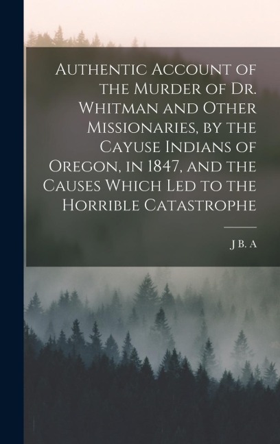 Authentic Account of the Murder of Dr. Whitman and Other Missionaries, by the Cayuse Indians of Oregon, in 1847, and the Causes Which led to the Horrible Catastrophe