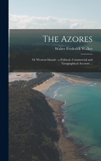 The Azores: Or Western Islands: a Political, Commercial and Geographical Account ...