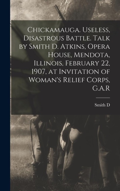 Chickamauga. Useless, Disastrous Battle. Talk by Smith D. Atkins, Opera House, Mendota, Illinois, February 22, 1907, at Invitation of Womans Relief C