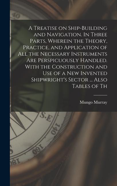 A Treatise on Ship-building and Navigation. In Three Parts, Wherein the Theory, Practice, and Application of all the Necessary Instruments are Perspicuously Handled. With the Construction and use of a new Invented Shipwrights Sector ... Also Tables of Th