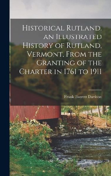 Historical Rutland. an Illustrated History of Rutland, Vermont, From the Granting of the Charter in 1761 to 1911