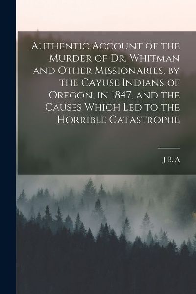 Authentic Account of the Murder of Dr. Whitman and Other Missionaries, by the Cayuse Indians of Oregon, in 1847, and the Causes Which led to the Horri