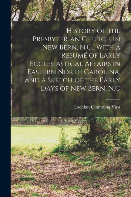 History of the Presbyterian Church in New Bern, N.C., With a Resumé of Early Ecclesiastical Affairs in Eastern North Carolina, and a Sketch of the Ear