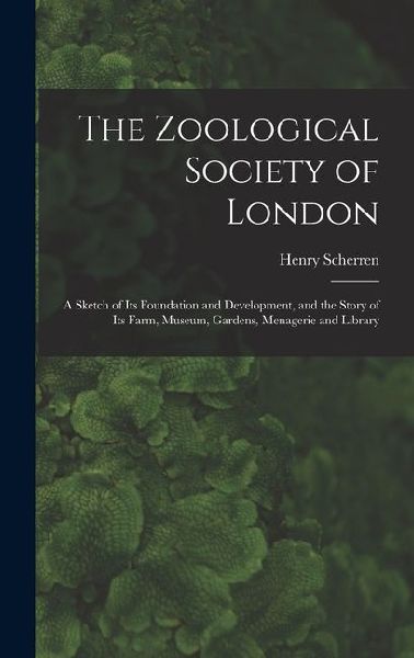 The Zoological Society of London: A Sketch of its Foundation and Development, and the Story of its Farm, Museum, Gardens, Menagerie and Library