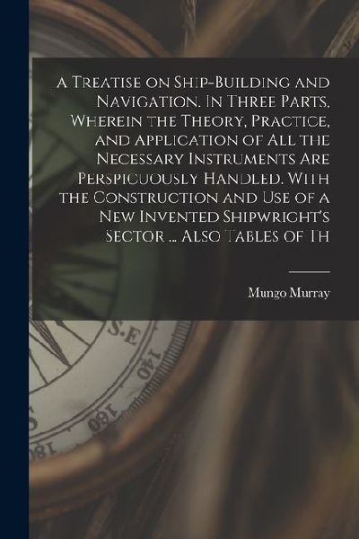 A Treatise on Ship-building and Navigation. In Three Parts, Wherein the Theory, Practice, and Application of all the Necessary Instruments are Perspic