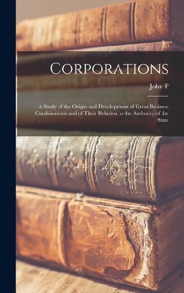 Corporations; a Study of the Origin and Development of Great Business Combinations and of Their Relation to the Authority of the State