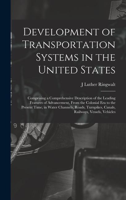 Development of Transportation Systems in the United States: Comprising a Comprehensive Description of the Leading Features of Advancement, From the Colonial era to the Present Time, in Water Channels, Roads, Turnpikes, Canals, Railways, Vessels, Vehicles