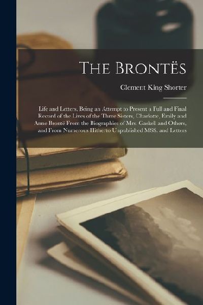 The Brontës; Life and Letters, Being an Attempt to Present a Full and Final Record of the Lives of the Three Sisters, Charlotte, Emily and Anne Brontë