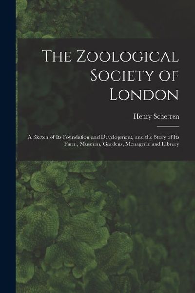 The Zoological Society of London: A Sketch of its Foundation and Development, and the Story of its Farm, Museum, Gardens, Menagerie and Library