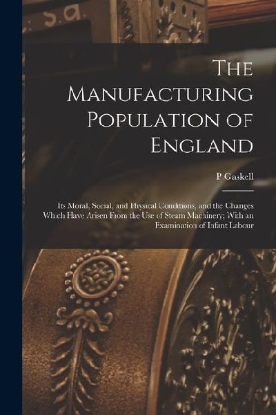 The Manufacturing Population of England: Its Moral, Social, and Physical Conditions, and the Changes Which Have Arisen From the use of Steam Machinery