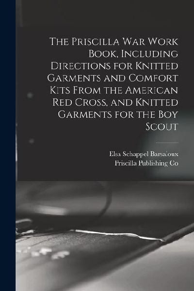 The Priscilla war Work Book, Including Directions for Knitted Garments and Comfort Kits From the American Red Cross, and Knitted Garments for the boy
