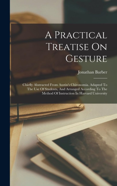 A Practical Treatise On Gesture: Chiefly Abstracted From Austins Chironomia. Adapted To The Use Of Students, And Arranged According To The Method Of