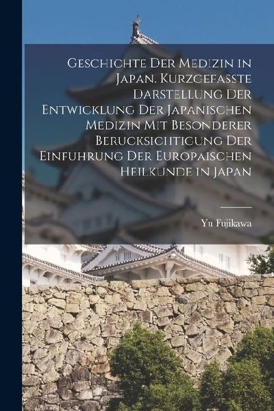 Geschichte der Medizin in Japan. Kurzgefasste Darstellung der Entwicklung der Japanischen Medizin mit Besonderer Berucksichtigung der Einfuhrung der E