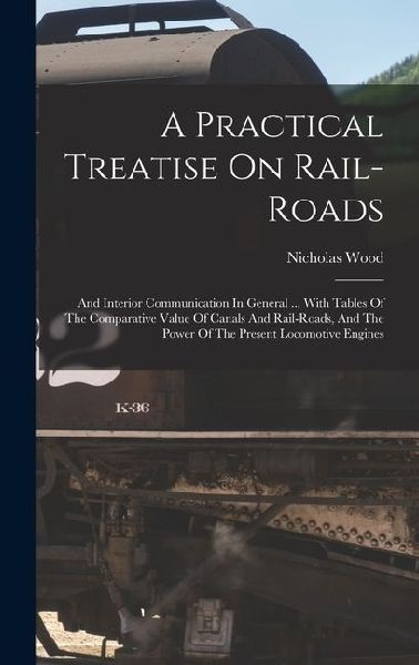 A Practical Treatise On Rail-roads: And Interior Communication In General ... With Tables Of The Comparative Value Of Canals And Rail-roads, And The P
