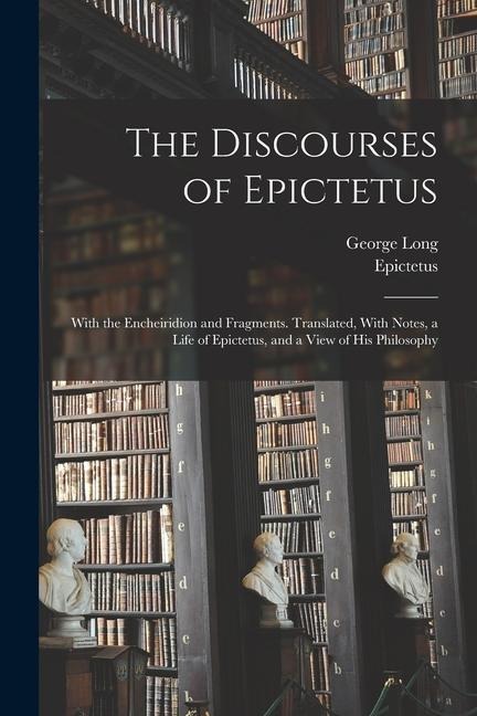 The Discourses of Epictetus; With the Encheiridion and Fragments. Translated, With Notes, a Life of Epictetus, and a View of his Philosophy
