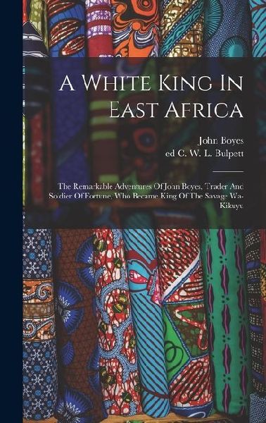 A White King In East Africa; The Remarkable Adventures Of John Boyes, Trader And Soldier Of Fortune, Who Became King Of The Savage Wa-kikuyu