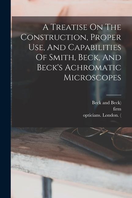 A Treatise On The Construction, Proper Use, And Capabilities Of Smith, Beck, And Becks Achromatic Microscopes