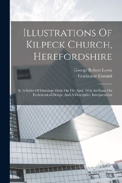 Illustrations Of Kilpeck Church, Herefordshire: In A Series Of Drawings Made On The Spot. With An Essay On Ecclesiastical Design, And A Descriptive In