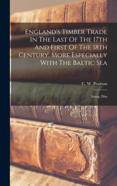 England's Timber Trade In The Last Of The 17th And First Of The 18th Century, More Especially With The Baltic Sea: Inaug. Diss