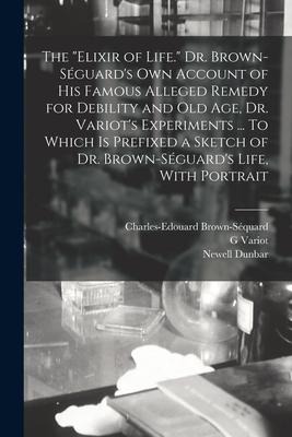 The "elixir of Life." Dr. Brown-Séguard's own Account of his Famous Alleged Remedy for Debility and old age, Dr. Variot's Experiments ... To Which is
