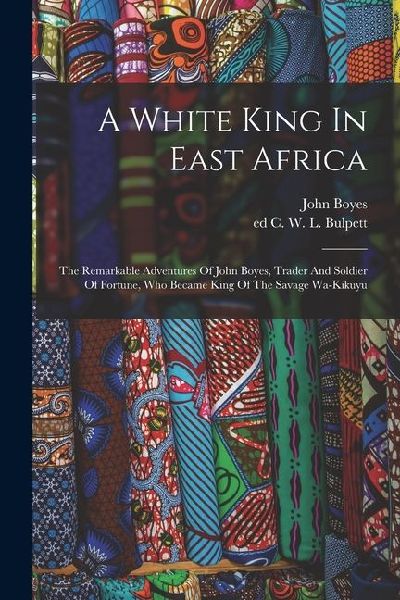 A White King In East Africa; The Remarkable Adventures Of John Boyes, Trader And Soldier Of Fortune, Who Became King Of The Savage Wa-kikuyu