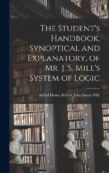The Student's Handbook, Synoptical and Explanatory, of Mr. J. S. Mill's System of Logic