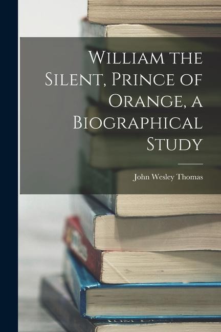 William the Silent, Prince of Orange, a Biographical Study