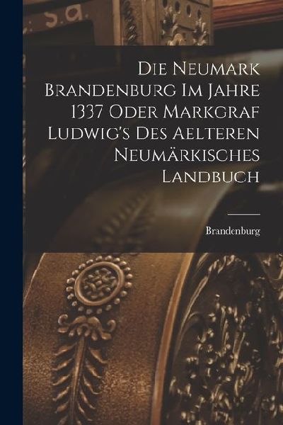Die Neumark Brandenburg im Jahre 1337 Oder Markgraf Ludwig's des Aelteren Neumärkisches Landbuch