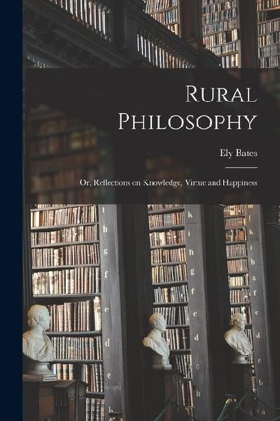 Rural Philosophy: Or, Reflections on Knowledge, Virtue and Happiness