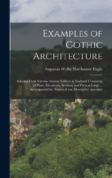 Examples of Gothic Architecture: Selected From Various Ancient Edifices in England: Consisting of Plans, Elevations, Sections, and Parts at Large ... Accompanied by Historical and Descriptive Accounts