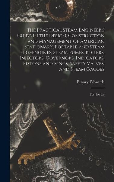 The Practical Steam Engineer's Guide in the Design, Construction and Management of American Stationary, Portable and Steam Fire-Engines, Steam Pumps, Boilers, Injectors, Governors, Indicators, Pistons and Rings, Safety Valves, and Steam Gauges: For the Us