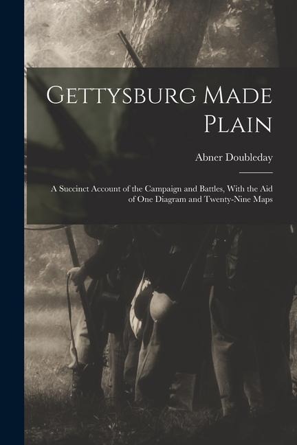 Gettysburg Made Plain: A Succinct Account of the Campaign and Battles, With the Aid of One Diagram and Twenty-Nine Maps