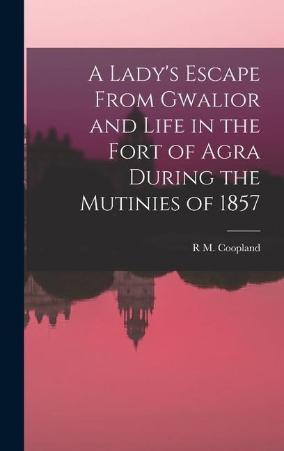 A Lady's Escape From Gwalior and Life in the Fort of Agra During the Mutinies of 1857