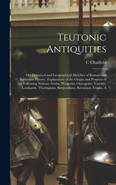 Teutonic Antiquities: Or, Historical and Geographical Sketches of Roman and Barbarian History, Explanatory of the Origin and Progress of the Following Nations: Goths, Wisigoths, Ostrogoths, Vandals, Lombards, Thuringians, Burgundians, Bavarians, Franks, A