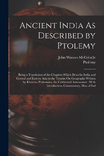 Ancient India As Described by Ptolemy: Being a Translation of the Chapters Which Describe India and Central and Eastern Asia in the Treatise On Geography Written by Klaudios Ptolemaios, the Celebrated Astronomer: With Introduction, Commentary, Map of Ind