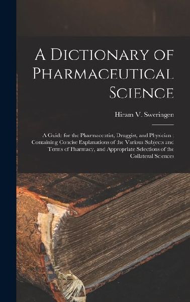 A Dictionary of Pharmaceutical Science: A Guide for the Pharmaceutist, Druggist, and Physician; Containing Concise Explanations of the Various Subjects and Terms of Pharmacy, and Appropriate Selections of the Collateral Sciences