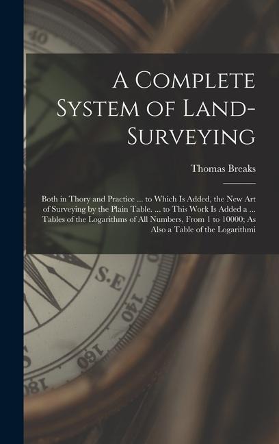 A Complete System of Land-Surveying: Both in Thory and Practice ... to Which Is Added, the New Art of Surveying by the Plain Table. ... to This Work Is Added a ... Tables of the Logarithms of All Numbers, From 1 to 10000; As Also a Table of the Logarithmi