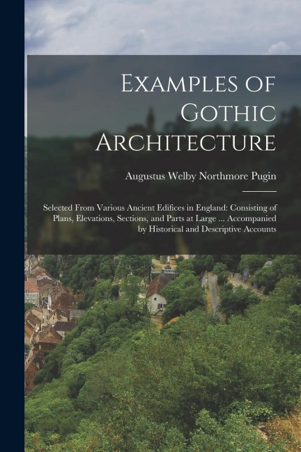 Examples of Gothic Architecture: Selected From Various Ancient Edifices in England: Consisting of Plans, Elevations, Sections, and Parts at Large ...
