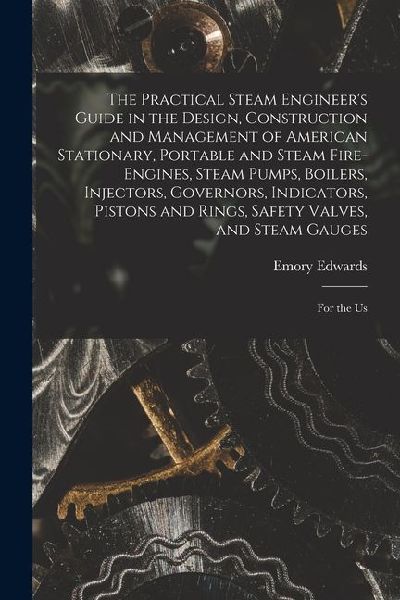 The Practical Steam Engineer's Guide in the Design, Construction and Management of American Stationary, Portable and Steam Fire-Engines, Steam Pumps,